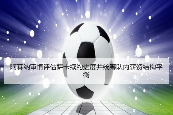 阿森纳审慎评估萨卡续约进度并统筹队内薪资结构平衡